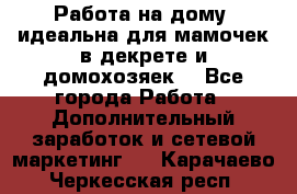  Работа на дому (идеальна для мамочек в декрете и домохозяек) - Все города Работа » Дополнительный заработок и сетевой маркетинг   . Карачаево-Черкесская респ.